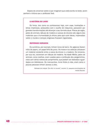 48 	 PROJETO INTENSIVO NO CICLO I – 3O
ANO
Depois de conversar sobre o que imaginam que está escrito no texto, acom-
panhem a leitura que o professor fará.
A HISTÓRIA DO LIVRO
Os livros, tais como os conhecemos hoje, com capa, ilustrações e
letras impressas, produzidos com o auxílio de máquinas, passaram por
grandes transformações até alcançar o seu formato atual. Placas de argila,
peles de animais, tábuas de madeira e cascas de árvores são alguns dos
materiais que a humanidade já utilizou para que suas ideias, impressões
sobre o mundo e crenças religiosas ficassem registradas.
MATERIAIS VARIADOS
Os sumérios, por exemplo, tinham livros de barro. Os egípcios faziam
rolos de papiro, um papel feito de junco. Os maias e os astecas utilizavam
um material existente entre a casca da árvore e a madeira. Os romanos,
por sua vez, escreviam em tábuas de madeira. Na Idade Média, peles de
animais, como ovelhas, eram usadas para a confecção dos pergaminhos,
rolos com vários metros de comprimento, que podiam ser dobrados e guar-
dados em bibliotecas. Os manuscritos, livros feitos à mão, eram caros e
poucas pessoas tinham acesso a eles.
Retirado da coleção “De olho no mundo”, volume 11, pequena enciclopédia da
revista Recreio.
 