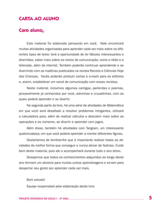 5PROJETO INTENSIVO NO CICLO I – 3O
ANO	
CARTA AO ALUNO
Caro aluno,
Este material foi elaborado pensando em você. Nele encontrará
muitas atividades organizadas para aprender cada vez mais sobre os dife-
rentes tipos de texto; terá a oportunidade de ler fábulas interessantes e
divertidas; saber mais sobre os meios de comunicação, como o rádio e a
televisão, além da internet. Também poderão continuar aprendendo e se
divertindo com as matérias publicadas na revista Recreio e Ciências Hoje
das Crianças. Vocês poderão produzir cartas e e-mails para os editores
e, assim, estabelecer um canal de comunicação com essas revistas.
Neste material, incluímos algumas cantigas, parlendas e poemas,
provavelmente já conhecidos por você, adivinhas e cruzadinhas, com as
quais poderá aprender e se divertir.
Na segunda parte do livro, há uma série de atividades de Matemática
em que você será desafiado a resolver problemas intrigantes, utilizará
a calculadora para, além de realizar cálculos e descobrir mais sobre as
operações e os números, se divertir e aprender com jogos.
Além disso, também há atividades com Tangram, um interessante
quebra-cabeça, em que você poderá aprender a montar diferentes figuras.
Gostaríamos de lembrar-lhe que é importante realizar todas as ati-
vidades da melhor forma que conseguir e nunca deixar de fazê-las. Cuide
bem deste material, pois ele o acompanhará durante todo o ano letivo.
Desejamos que todos os conhecimentos adquiridos ao longo deste
ano formem um alicerce para muitas outras aprendizagens e sirvam para
despertar seu gosto por aprender cada vez mais.
Bom estudo!
Equipe responsável pela elaboração deste livro
 