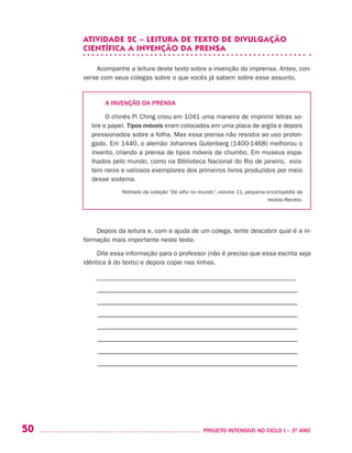 50 	 PROJETO INTENSIVO NO CICLO I – 3O
ANO
ATIVIDADE 2C – LEITURA DE TEXTO DE DIVULGAÇÃO
CIENTÍFICA A INVENÇÃO DA PRENSA
Acompanhe a leitura deste texto sobre a invenção da imprensa. Antes, con-
verse com seus colegas sobre o que vocês já sabem sobre esse assunto.
A INVENÇÃO DA PRENSA
O chinês Pi Ching criou em 1041 uma maneira de imprimir letras so-
bre o papel. Tipos móveis eram colocados em uma placa de argila e depois
pressionados sobre a folha. Mas essa prensa não resistia ao uso prolon-
gado. Em 1440, o alemão Johannes Gutenberg (1400-1468) melhorou o
invento, criando a prensa de tipos móveis de chumbo. Em museus espa-
lhados pelo mundo, como na Biblioteca Nacional do Rio de janeiro, exis-
tem raros e valiosos exemplares dos primeiros livros produzidos por meio
desse sistema.
Retirado da coleção “De olho no mundo”, volume 11, pequena enciclopédia da
revista Recreio.
Depois da leitura e, com a ajuda de um colega, tente descobrir qual é a in-
formação mais importante neste texto.
Dite essa informação para o professor (não é preciso que essa escrita seja
idêntica à do texto) e depois copie nas linhas.
––––––––––––––––––––––––––––––––––––––––––––––––––––––––––––––
–––––––––––––––––––––––––––––––––––––––––––––––––––––––––
–––––––––––––––––––––––––––––––––––––––––––––––––––––––––
–––––––––––––––––––––––––––––––––––––––––––––––––––––––––
–––––––––––––––––––––––––––––––––––––––––––––––––––––––––
–––––––––––––––––––––––––––––––––––––––––––––––––––––––––
–––––––––––––––––––––––––––––––––––––––––––––––––––––––––
–––––––––––––––––––––––––––––––––––––––––––––––––––––––––
 