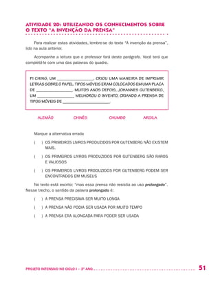 51PROJETO INTENSIVO NO CICLO I – 3O
ANO	
ATIVIDADE 2D: UTILIZANDO OS CONHECIMENTOS SOBRE
O TEXTO “A INVENÇÃO DA PRENSA”
Para realizar estas atividades, lembre-se do texto “A invenção da prensa”,
lido na aula anterior.
Acompanhe a leitura que o professor fará deste parágrafo. Você terá que
completá-lo com uma das palavras do quadro.
PI CHING, UM ________________, CRIOU UMA MANEIRA DE IMPRIMIR
LETRASSOBREOPAPEL.TIPOSMÓVEISERAMCOLOCADOSEMUMAPLACA
DE _________________. MUITOS ANOS DEPOIS, JOHANNES GUTENBERG,
UM _________________ MELHOROU O INVENTO, CRIANDO A PRENSA DE
TIPOS MÓVEIS DE ______________________.
ALEMÃO CHINÊS CHUMBO ARGILA
Marque a alternativa errada
( ) OS PRIMEIROS LIVROS PRODUZIDOS POR GUTENBERG NÃO EXISTEM
MAIS.
( ) OS PRIMEIROS LIVROS PRODUZIDOS POR GUTENBERG SÃO RAROS
E VALIOSOS
( ) OS PRIMEIROS LIVROS PRODUZIDOS POR GUTENBERG PODEM SER
ENCONTRADOS EM MUSEUS
No texto está escrito: “mas essa prensa não resistia ao uso prolongado”.
Nesse trecho, o sentido da palavra prolongado é:
( ) A PRENSA PRECISAVA SER MUITO LONGA
( ) A PRENSA NÃO PODIA SER USADA POR MUITO TEMPO
( ) A PRENSA ERA ALONGADA PARA PODER SER USADA
 