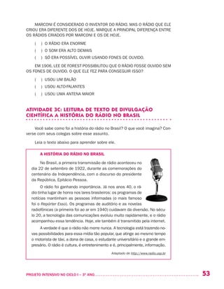 53PROJETO INTENSIVO NO CICLO I – 3O
ANO	
MARCONI É CONSIDERADO O INVENTOR DO RÁDIO. MAS O RÁDIO QUE ELE
CRIOU ERA DIFERENTE DOS DE HOJE. MARQUE A PRINCIPAL DIFERENÇA ENTRE
OS RÁDIOS CRIADOS POR MARCONI E OS DE HOJE.
( ) O RÁDIO ERA ENORME
( ) O SOM ERA ALTO DEMAIS
( ) SÓ ERA POSSÍVEL OUVIR USANDO FONES DE OUVIDO.
EM 1906, LEE DE FOREST POSSIBILITOU QUE O RÁDIO FOSSE OUVIDO SEM
OS FONES DE OUVIDO. O QUE ELE FEZ PARA CONSEGUIR ISSO?
( ) USOU UM BALÃO
( ) USOU ALTO-FALANTES
( ) USOU UMA ANTENA MAIOR
ATIVIDADE 3C: LEITURA DE TEXTO DE DIVULGAÇÃO
CIENTÍFICA A HISTÓRIA DO RÁDIO NO BRASIL
Você sabe como foi a história do rádio no Brasil? O que você imagina? Con-
verse com seus colegas sobre esse assunto.
Leia o texto abaixo para aprender sobre ele.
A HISTÓRIA DO RÁDIO NO BRASIL
No Brasil, a primeira transmissão de rádio aconteceu no
dia 22 de setembro de 1922, durante as comemorações do
centenário da Independência, com o discurso do presidente
da República, Epitácio Pessoa.
O rádio foi ganhando importância. Já nos anos 40, o rá-
dio tinha lugar de honra nos lares brasileiros: os programas de
notícias mantinham as pessoas informadas (o mais famoso
foi o Repórter Esso). Os programas de auditório e as novelas
radiofônicas (a primeira foi ao ar em 1940) cuidavam da diversão. No sécu-
lo 20, a tecnologia das comunicações evoluiu muito rapidamente, e o rádio
acompanhou essa tendência. Hoje, ele também é transmitido pela internet.
A verdade é que o rádio não morre nunca. A tecnologia está trazendo no-
vas possibilidades para essa mídia tão popular, que atinge ao mesmo tempo
o motorista de táxi, a dona de casa, o estudante universitário e o grande em-
presário. O rádio é cultura, é entretenimento e é, principalmente, informação.
Adaptado de http://www.radio.usp.br
 