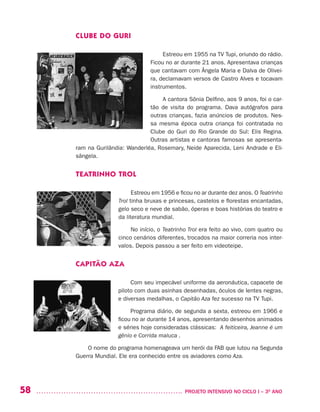 58 	 PROJETO INTENSIVO NO CICLO I – 3O
ANO
CLUBE DO GURI
Estreou em 1955 na TV Tupi, oriundo do rádio.
Ficou no ar durante 21 anos. Apresentava crianças
que cantavam com Ângela Maria e Dalva de Olivei-
ra, declamavam versos de Castro Alves e tocavam
instrumentos.
A cantora Sônia Delfino, aos 9 anos, foi o car-
tão de visita do programa. Dava autógrafos para
outras crianças, fazia anúncios de produtos. Nes-
sa mesma época outra criança foi contratada no
Clube do Guri do Rio Grande do Sul: Elis Regina.
Outras artistas e cantoras famosas se apresenta-
ram na Gurilândia: Wanderléa, Rosemary, Neide Aparecida, Leni Andrade e Eli-
sângela.
TEATRINHO TROL
Estreou em 1956 e ficou no ar durante dez anos. O Teatrinho
Trol tinha bruxas e princesas, castelos e florestas encantadas,
gelo seco e neve de sabão, óperas e boas histórias do teatro e
da literatura mundial.
No início, o Teatrinho Trol era feito ao vivo, com quatro ou
cinco cenários diferentes, trocados na maior correria nos inter-
valos. Depois passou a ser feito em videoteipe.
CAPITÃO AZA
Com seu impecável uniforme da aeronáutica, capacete de
piloto com duas asinhas desenhadas, óculos de lentes negras,
e diversas medalhas, o Capitão Aza fez sucesso na TV Tupi.
Programa diário, de segunda a sexta, estreou em 1966 e
ficou no ar durante 14 anos, apresentando desenhos animados
e séries hoje consideradas clássicas: A feiticeira, Jeanne é um
gênio e Corrida maluca .
O nome do programa homenageava um herói da FAB que lutou na Segunda
Guerra Mundial. Ele era conhecido entre os aviadores como Aza.
 