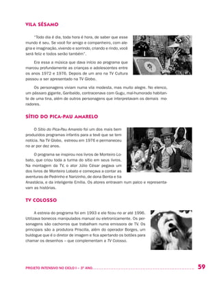 59PROJETO INTENSIVO NO CICLO I – 3O
ANO	
VILA SÉSAMO
“Todo dia é dia, toda hora é hora, de saber que esse
mundo é seu. Se você for amigo e companheiro, com ale-
gria e imaginação, vivendo e sorrindo, criando e rindo, você
será feliz e todos serão também”.
Era essa a música que dava início ao programa que
marcou profundamente as crianças e adolescentes entre
os anos 1972 e 1976. Depois de um ano na TV Cultura
passou a ser apresentado na TV Globo.
Os personagens viviam numa vila modesta, mas muito alegre. No elenco,
um pássaro gigante, Garibaldo, contracenava com Gugu, mal-humorado habitan-
te de uma tina, além de outros personagens que interpretavam os demais mo-
radores.
SÍTIO DO PICA-PAU AMARELO
O Sítio do Pica-Pau Amarelo foi um dos mais bem
produzidos programas infantis para a tevê que se tem
notícia. Na TV Globo, estreou em 1976 e permaneceu
no ar por dez anos.
O programa se inspirou nos livros de Monteiro Lo-
bato, que criou toda a turma do sítio em seus livros.
Na montagem da TV, o ator Júlio César pegava um
dos livros de Monteiro Lobato e começava a contar as
aventuras de Pedrinho e Narizinho, de dona Benta e tia
Anastácia, e da inteligente Emília. Os atores entravam num palco e representa-
vam as histórias.
TV COLOSSO
A estreia do programa foi em 1993 e ele ficou no ar até 1996.
Utilizava bonecos manipulados manual ou eletronicamente. Os per-
sonagens são cachorros que trabalham numa emissora de TV. Os
principais são a produtora Priscilla, além do operador Borges, um
buldogue que é o diretor de imagem e fica apertando os botões para
chamar os desenhos – que complementam a TV Colosso.
 