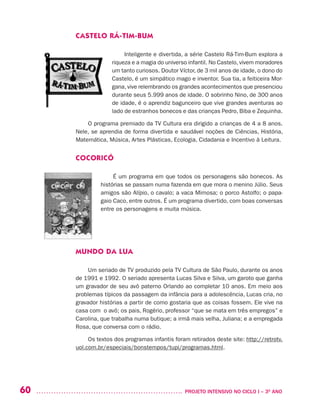 60 	 PROJETO INTENSIVO NO CICLO I – 3O
ANO
CASTELO RÁ-TIM-BUM
Inteligente e divertida, a série Castelo Rá-Tim-Bum explora a
riqueza e a magia do universo infantil. No Castelo, vivem moradores
um tanto curiosos. Doutor Víctor, de 3 mil anos de idade, o dono do
Castelo, é um simpático mago e inventor. Sua tia, a feiticeira Mor-
gana, vive relembrando os grandes acontecimentos que presenciou
durante seus 5.999 anos de idade. O sobrinho Nino, de 300 anos
de idade, é o aprendiz bagunceiro que vive grandes aventuras ao
lado de estranhos bonecos e das crianças Pedro, Biba e Zequinha.
O programa premiado da TV Cultura era dirigido a crianças de 4 a 8 anos.
Nele, se aprendia de forma divertida e saudável noções de Ciências, História,
Matemática, Música, Artes Plásticas, Ecologia, Cidadania e Incentivo à Leitura.
COCORICÓ
É um programa em que todos os personagens são bonecos. As
histórias se passam numa fazenda em que mora o menino Júlio. Seus
amigos são Alípio, o cavalo; a vaca Mimosa; o porco Astolfo; o papa-
gaio Caco, entre outros. É um programa divertido, com boas conversas
entre os personagens e muita música.
MUNDO DA LUA
Um seriado de TV produzido pela TV Cultura de São Paulo, durante os anos
de 1991 e 1992. O seriado apresenta Lucas Silva e Silva, um garoto que ganha
um gravador de seu avô paterno Orlando ao completar 10 anos. Em meio aos
problemas típicos da passagem da infância para a adolescência, Lucas cria, no
gravador histórias a partir de como gostaria que as coisas fossem. Ele vive na
casa com o avô; os pais, Rogério, professor “que se mata em três empregos” e
Carolina, que trabalha numa butique; a irmã mais velha, Juliana; e a empregada
Rosa, que conversa com o rádio.
Os textos dos programas infantis foram retirados deste site: http://retrotv.
uol.com.br/especiais/bonstempos/tupi/programas.html.  
 