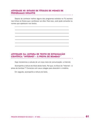 61PROJETO INTENSIVO NO CICLO I – 3O
ANO	
ATIVIDADE 4F: DITADO DE TÍTULOS DE NOMES DE
PROGRAMAS INFANTIS
Depois de conhecer melhor alguns dos programas exibidos na TV, escreva
nas linhas os títulos que o professor vai ditar. Para isso, você pode consultar os
nomes que aparecem nos textos.
––––––––––––––––––––––––––––––––––––––––––––––––––––––––––––––
–––––––––––––––––––––––––––––––––––––––––––––––––––––––––
–––––––––––––––––––––––––––––––––––––––––––––––––––––––––
–––––––––––––––––––––––––––––––––––––––––––––––––––––––––
–––––––––––––––––––––––––––––––––––––––––––––––––––––––––
–––––––––––––––––––––––––––––––––––––––––––––––––––––––––
–––––––––––––––––––––––––––––––––––––––––––––––––––––––––
ATIVIDADE 5A: LEITURA DE TEXTO DE DIVULGAÇÃO
CIENTÍFICA “INTERNET – À PROVA DE BOMBAS”
Hoje iniciaremos o estudo de um novo meio de comunicação: a Internet.
Acompanhe a leitura do título deste texto. Por que, no título diz “Internet – à
prova de bombas”? Converse com seus colegas para descobrir o mistério.
Em seguida, acompanhe a leitura do texto.
 