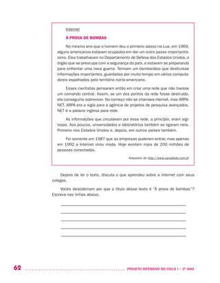 62 	 PROJETO INTENSIVO NO CICLO I – 3O
ANO
Internet
À PROVA DE BOMBAS
No mesmo ano que o homem deu o primeiro passo na Lua, em 1969,
alguns americanos estavam ocupados em dar um outro passo importantís-
simo. Eles trabalhavam no Departamento de Defesa dos Estados Unidos, o
órgão que se preocupa com a segurança do país, e estavam se preparando
para enfrentar uma nova guerra. Temiam um bombardeio que destruísse
informações importantes, guardadas por muito tempo em vários computa-
dores espalhados pelo território norte-americano.
Esses cientistas pensaram então em criar uma rede que não tivesse
um comando central. Assim, se um dos pontos da rede fosse destruído,
ela conseguiria sobreviver. No começo não se chamava nternet, mas ARPA-
NET. ARPA era a sigla para a agência de projetos de pesquisa avançados.
NET é a palavra inglesa para rede.
As informações que circulavam por essa rede, a princípio, eram sigi-
losas. Aos poucos, universidades e laboratórios também se ligaram nela.
Primeiro nos Estados Unidos e, depois, em outros países também.
Foi somente em 1987 que as empresas puderam entrar, mas apenas
em 1992 a Internet virou moda. Hoje existem mais de 200 milhões de
pessoas conectadas.
Adaptado de http://www.canalkids.com.br
Depois de ler o texto, discuta o que aprendeu sobre a internet com seus
colegas.
Vocês descobriram por que o título desse texto é “À prova de bombas”?
Escreva nas linhas abaixo.
–––––––––––––––––––––––––––––––––––––––––––––––––––––––––
–––––––––––––––––––––––––––––––––––––––––––––––––––––––––
–––––––––––––––––––––––––––––––––––––––––––––––––––––––––
–––––––––––––––––––––––––––––––––––––––––––––––––––––––––
–––––––––––––––––––––––––––––––––––––––––––––––––––––––––
 