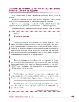 63PROJETO INTENSIVO NO CICLO I – 3O
ANO	
ATIVIDADE 5B: UTILIZAÇÃO DOS CONHECIMENTOS SOBRE
O TEXTO “À PROVA DE BOMBAS”
Você e seus colegas vão reler, com a ajuda do professor, o texto À prova de
bombas.
Nas linhas que foram inseridas antes de cada parágrafo, é preciso pensar
num subtítulo que se relacione ao assunto tratado nesse parágrafo.
Converse com seus colegas para decidir o melhor subtítulo. Quando todos
estiverem de acordo, anotem o texto combinado na linha correspondente.
Vocês escreverão em duplas e precisam pensar na melhor forma de escrever.
Internet
À PROVA DE BOMBAS
–––––––––––––––––––––––––––––––––––––––––––––––––––––––
No mesmo ano que o homem deu o primeiro passo na Lua, em 1969,
alguns americanos estavam ocupados em dar um outro passo importantís-
simo. Eles trabalhavam no Departamento de Defesa dos Estados Unidos, o
órgão que se preocupa com a segurança do país, e estavam se preparando
para enfrentar uma nova guerra. Temiam um bombardeio que destruísse
informações importantes, guardadas por muito tempo em vários computa-
dores espalhados pelo território norte-americano.
–––––––––––––––––––––––––––––––––––––––––––––––––––––––
Esses cientistas pensaram então em criar uma rede que não tivesse
um comando central. Assim, se um dos pontos da rede fosse destruído,
ela conseguiria sobreviver. No começo não se chamava Internet, mas ARPA-
NET. ARPA era a sigla para a agência de projetos de pesquisa avançados.
NET é a palavra inglesa para rede.
–––––––––––––––––––––––––––––––––––––––––––––––––––––––
As informações que circulavam por essa rede, a princípio, eram sigi-
losas. Aos poucos, universidades e laboratórios também se ligaram a ela.
Primeiro nos Estados Unidos e, depois, em outros países também.
–––––––––––––––––––––––––––––––––––––––––––––––––––––––
Foi somente em 1987 que as empresas puderam entrar, mas apenas
em 1992 a internet virou moda. Hoje, existem mais de 200 milhões de
pessoas conectadas.
Adaptado de http://www.canalkids.com.br
 