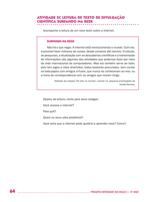 64 	 PROJETO INTENSIVO NO CICLO I – 3O
ANO
ATIVIDADE 5C LEITURA DE TEXTO DE DIVULGAÇÃO
CIENTÍFICA SURFANDO NA REDE
Acompanhe a leitura de um novo texto sobre a Internet.
SURFANDO NA REDE
Não há o que negar. A internet está revolucionando o mundo. Com ela,
é possível fazer milhares de coisas, desde compras até namoro. O estudo,
as pesquisas, a atualização com as descobertas científicas e a transmissão
de informações são algumas das atividades que podemos fazer por meio
da rede internacional de computadores. Mas ela também serve ao lazer,
pois tem jogos e sites divertidos, todos bastante procurados, sem contar
os bate-papos com amigos virtuais, que nunca se conheceram ao vivo, ou
a troca de correspondência com os amigos que moram longe.
Retirado da coleção “De olho no mundo”, volume 11, pequena enciclopédia da
revista Recreio.
Depois da leitura, conte para seus colegas:
Você acessa a internet?
Para quê?
Quais os seus sites prediletos?
Você acha que a internet pode ajudá-lo a aprender mais? Como?
 