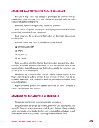 65PROJETO INTENSIVO NO CICLO I – 3O
ANO	
ATIVIDADE 6A: PREPARAÇÃO PARA O SEMINÁRIO
Na aula de hoje, vocês vão começar a preparação do seminário em que
apresentarão, para alunos de outro ano, informações sobre os meios de comu-
nicação estudados neste projeto.
Para isso, o professor organizará a classe em quartetos.
Você e seus colegas se encarregarão de expor algumas curiosidades sobre
os meios de comunicação que estudamos.
Cada integrante do seu grupo vai falar sobre um dos meios de comunica-
ção estudado.
Assinale o meio de comunicação sobre o qual você falará
q IMPRENSA ESCRITA
q RÁDIO
q TELEVISÃO
q INTERNET
Feita a escolha, relembre algumas das informações que aprendeu sobre o
seu tema. Escolham algumas informações, as que considerarem mais interes-
santes, e façam ilustrações para elas. Depois disso, vocês vão contar aos cole-
gas do grupo essas informações.
Quando vocês se apresentarem para os colegas de outra classe, as ilus-
trações servirão para ajudar a lembrar do que precisa ser falado. Para os que
estiverem assistindo, elas contribuirão para que compreendam melhor aquilo
que você explicará.
Façam desenhos grandes, que possam ser vistos por todos, de todos os
lugares da classe que será visitada.
ATIVIDADE 6B: ENSAIO PARA O SEMINÁRIO
Na aula de hoje faremos os ensaios para os seminários.
Em parceria com os colegas do quarteto, combinem uma ordem para a apre-
sentação. Cada um de vocês se encarregará de expor duas ou três curiosidades
sobre um meio de comunicação. Contem com as ilustrações produzidas na aula
anterior para apoiar sua(s) fala(s). Façam alguns ensaios entre vocês.
 