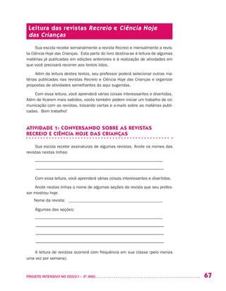 67PROJETO INTENSIVO NO CICLO I – 3O
ANO	
Leitura das revistas Recreio e Ciência Hoje
das Crianças
Sua escola recebe semanalmente a revista Recreio e mensalmente a revis-
ta Ciência Hoje das Crianças. Esta parte do livro destina-se à leitura de algumas
matérias já publicadas em edições anteriores e à realização de atividades em
que você precisará recorrer aos textos lidos.
Além da leitura destes textos, seu professor poderá selecionar outras ma-
térias publicadas nas revistas Recreio e Ciência Hoje das Crianças e organizar
propostas de atividades semelhantes às aqui sugeridas.
Com essa leitura, você aprenderá várias coisas interessantes e divertidas.
Além de ficarem mais sabidos, vocês também podem iniciar um trabalho de co-
municação com as revistas, trocando cartas e e-mails sobre as matérias publi-
cadas. Bom trabalho!
ATIVIDADE 1: CONVERSANDO SOBRE AS REVISTAS
RECREIO E CIÊNCIA HOJE DAS CRIANÇAS
Sua escola recebe assinaturas de algumas revistas. Anote os nomes das
revistas nestas linhas:
––––––––––––––––––––––––––––––––––––––––––––––––––––––––––––––
–––––––––––––––––––––––––––––––––––––––––––––––––––––––––
Com essa leitura, você aprenderá várias coisas interessantes e divertidas.
Anote nestas linhas o nome de algumas seções da revista que seu profes-
sor mostrou hoje.
Nome da revista: ______________________________________________
Algumas das seções:
––––––––––––––––––––––––––––––––––––––––––––––––––––––––––––––
–––––––––––––––––––––––––––––––––––––––––––––––––––––––––
–––––––––––––––––––––––––––––––––––––––––––––––––––––––––
–––––––––––––––––––––––––––––––––––––––––––––––––––––––––
A leitura de revistas ocorrerá com frequência em sua classe (pelo menos
uma vez por semana).
 