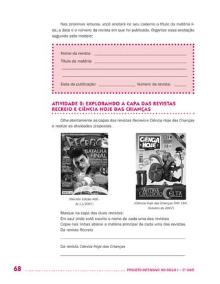68 	 PROJETO INTENSIVO NO CICLO I – 3O
ANO
Nas próximas leituras, você anotará no seu caderno o título da matéria li-
da, a data e o número da revista em que foi publicada. Organize essa anotação
seguindo este modelo:
Nome da revista: ______________________________________________
Título da matéria: ______________________________________________
––––––––––––––––––––––––––––––––––––––––––––––––––––––––––––––
–––––––––––––––––––––––––––––––––––––––––––––––––––––––––
Data da publicação:_ __________________ Número da revista: _ ______
ATIVIDADE 2: EXPLORANDO A CAPA DAS REVISTAS
RECREIO E CIÊNCIA HOJE DAS CRIANÇAS
Olhe atentamente as capas das revistas Recreio e Ciência Hoje das Crianças
e realize as atividades propostas.
Marque na capa das duas revistas:
Em azul onde está escrito o nome de cada uma das revistas
Copie nas linhas abaixo a matéria principal de cada uma das revistas.
Da revista Recreio
––––––––––––––––––––––––––––––––––––––––––––––––––––––––––––––
Da revista Ciência Hoje das Crianças
––––––––––––––––––––––––––––––––––––––––––––––––––––––––––––––
(Ciência Hoje das Crianças CHC 184: 
Outubro de 2007)
(Recreio Edição 400 -
8/11/2007)
 