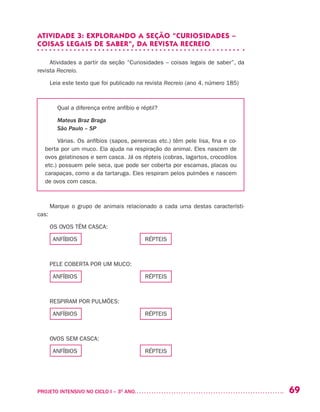 69PROJETO INTENSIVO NO CICLO I – 3O
ANO	
ATIVIDADE 3: EXPLORANDO A SEÇÃO “CURIOSIDADES –
COISAS LEGAIS DE SABER”, DA REVISTA RECREIO
Atividades a partir da seção “Curiosidades – coisas legais de saber”, da
revista Recreio.
Leia este texto que foi publicado na revista Recreio (ano 4, número 185)
Qual a diferença entre anfíbio e réptil?
Mateus Braz Braga
São Paulo – SP
Várias. Os anfíbios (sapos, pererecas etc.) têm pele lisa, fina e co-
berta por um muco. Ela ajuda na respiração do animal. Eles nascem de
ovos gelatinosos e sem casca. Já os répteis (cobras, lagartos, crocodilos
etc.) possuem pele seca, que pode ser coberta por escamas, placas ou
carapaças, como a da tartaruga. Eles respiram pelos pulmões e nascem
de ovos com casca.
Marque o grupo de animais relacionado a cada uma destas característi-
cas:
OS OVOS TÊM CASCA:
ANFÍBIOS RÉPTEIS
PELE COBERTA POR UM MUCO:
ANFÍBIOS RÉPTEIS
RESPIRAM POR PULMÕES:
ANFÍBIOS RÉPTEIS
OVOS SEM CASCA:
ANFÍBIOS RÉPTEIS
 
