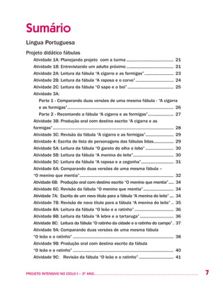 7PROJETO INTENSIVO NO CICLO I – 3O
ANO	
Sumário
Língua Portuguesa
Projeto didático fábulas
Atividade 1A: Planejando projeto com a turma........................................... 21
Atividade 1B: Entrevistando um adulto próximo........................................... 21
Atividade 2A: Leitura da fábula “A cigarra e as formigas”........................... 23
Atividade 2B: Leitura da fábula “A raposa e o corvo”................................... 24
Atividade 2C: Leitura da fábula “O sapo e o boi”.......................................... 25
Atividade 3A:
Parte 1 - Comparando duas versões de uma mesma fábula - “A cigarra
e as formigas”................................................................................................ 26
Parte 2 - Recontando a fábula “A cigarra e as formigas”........................ 27
Atividade 3B: Produção oral com destino escrito “A cigarra e as
formigas”............................................................................................................. 28
Atividade 3C: Revisão da fábula “A cigarra e as formigas”.......................... 29
Atividade 4: Escrita de lista de personagens das fábulas lidas................... 29
Atividade 5A: Leitura da fábula “O garoto do olha o lobo”.......................... 30
Atividade 5B: Leitura da fábula “A menina do leite”..................................... 30
Atividade 5C: Leitura da fábula “A raposa e a cegonha”.............................. 31
Atividade 6A: Comparando duas versões de uma mesma fábula –
“O menino que mentia”..................................................................................... 32
Atividade 6B: Produção oral com destino escrito “O menino que mentia”...... 34
Atividade 6C: Revisão da fábula “O menino que mentia”............................ 34
Atividade 7A: Escrita de um novo título para a fábula “A menina do leite”..... 34
Atividade 7B: Revisão de novo título para a fábula “A menina do leite”... 35
Atividade 8A: Leitura da fábula “O leão e o ratinho”.................................... 36
Atividade 8B: Leitura da fábula “A lebre e a tartaruga”............................... 36
Atividade 8C: Leitura da fábula “O ratinho da cidade e o ratinho do campo”.. 37
Atividade 9A: Comparando duas versões de uma mesma fábula
“O leão e o ratinho”........................................................................................... 38
Atividade 9B: Produção oral com destino escrito da fábula
“O leão e o ratinho”........................................................................................... 40
Atividade 9C: Revisão da fábula “O leão e o ratinho”................................ 41
 