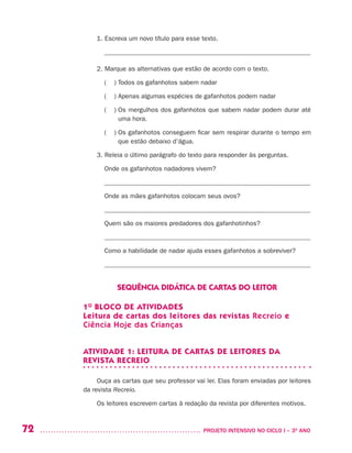 72 	 PROJETO INTENSIVO NO CICLO I – 3O
ANO
1.	Escreva um novo título para esse texto.
_______________________________________________________________
2.	Marque as alternativas que estão de acordo com o texto.
( ) Todos os gafanhotos sabem nadar
( ) Apenas algumas espécies de gafanhotos podem nadar
( ) Os mergulhos dos gafanhotos que sabem nadar podem durar até
uma hora.
( ) Os gafanhotos conseguem ficar sem respirar durante o tempo em
que estão debaixo d’água.
3.	Releia o último parágrafo do texto para responder às perguntas.
Onde os gafanhotos nadadores vivem?
_______________________________________________________________
Onde as mães gafanhotos colocam seus ovos?
_______________________________________________________________
Quem são os maiores predadores dos gafanhotinhos?
_______________________________________________________________
Como a habilidade de nadar ajuda esses gafanhotos a sobreviver?
_______________________________________________________________
SEQUÊNCIA DIDÁTICA DE CARTAS DO LEITOR
1O
BLOCO DE ATIVIDADES
Leitura de cartas dos leitores das revistas Recreio e
Ciência Hoje das Crianças
ATIVIDADE 1: LEITURA DE CARTAS DE LEITORES DA
REVISTA RECREIO
Ouça as cartas que seu professor vai ler. Elas foram enviadas por leitores
da revista Recreio.
Os leitores escrevem cartas à redação da revista por diferentes motivos.
 