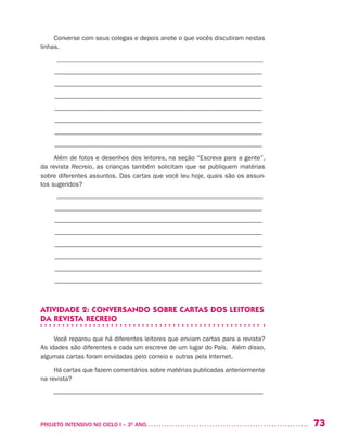 73PROJETO INTENSIVO NO CICLO I – 3O
ANO	
Converse com seus colegas e depois anote o que vocês discutiram nestas
linhas.
_________________________________________________________________
____________________________________________________________
____________________________________________________________
____________________________________________________________
____________________________________________________________
____________________________________________________________
____________________________________________________________
____________________________________________________________
Além de fotos e desenhos dos leitores, na seção “Escreva para a gente”,
da revista Recreio, as crianças também solicitam que se publiquem matérias
sobre diferentes assuntos. Das cartas que você leu hoje, quais são os assun-
tos sugeridos?
_________________________________________________________________
____________________________________________________________
____________________________________________________________
____________________________________________________________
____________________________________________________________
____________________________________________________________
____________________________________________________________
____________________________________________________________
ATIVIDADE 2: CONVERSANDO SOBRE CARTAS DOS LEITORES
DA REVISTA RECREIO
Você reparou que há diferentes leitores que enviam cartas para a revista?
As idades são diferentes e cada um escreve de um lugar do País. Além disso,
algumas cartas foram envidadas pelo correio e outras pela Internet.
Há cartas que fazem comentários sobre matérias publicadas anteriormente
na revista?
––––––––––––––––––––––––––––––––––––––––––––––––––––––––––––––––––
 