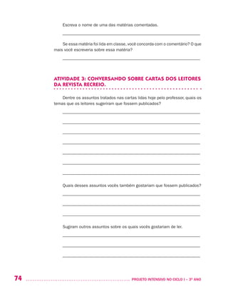 74 	 PROJETO INTENSIVO NO CICLO I – 3O
ANO
Escreva o nome de uma das matérias comentadas.
––––––––––––––––––––––––––––––––––––––––––––––––––––––––––––––––––
Se essa matéria foi lida em classe, você concorda com o comentário? O que
mais você escreveria sobre essa matéria?
––––––––––––––––––––––––––––––––––––––––––––––––––––––––––––––––––
ATIVIDADE 3: CONVERSANDO SOBRE CARTAS DOS LEITORES
DA REVISTA RECREIO.
Dentre os assuntos tratados nas cartas lidas hoje pelo professor, quais os
temas que os leitores sugeriram que fossem publicados?
––––––––––––––––––––––––––––––––––––––––––––––––––––––––––––––––––
––––––––––––––––––––––––––––––––––––––––––––––––––––––––––––––––––
––––––––––––––––––––––––––––––––––––––––––––––––––––––––––––––––––
––––––––––––––––––––––––––––––––––––––––––––––––––––––––––––––––––
––––––––––––––––––––––––––––––––––––––––––––––––––––––––––––––––––
––––––––––––––––––––––––––––––––––––––––––––––––––––––––––––––––––
––––––––––––––––––––––––––––––––––––––––––––––––––––––––––––––––––
Quais desses assuntos vocês também gostariam que fossem publicados?
––––––––––––––––––––––––––––––––––––––––––––––––––––––––––––––––––
––––––––––––––––––––––––––––––––––––––––––––––––––––––––––––––––––
––––––––––––––––––––––––––––––––––––––––––––––––––––––––––––––––––
Sugiram outros assuntos sobre os quais vocês gostariam de ler.
––––––––––––––––––––––––––––––––––––––––––––––––––––––––––––––––––
––––––––––––––––––––––––––––––––––––––––––––––––––––––––––––––––––
––––––––––––––––––––––––––––––––––––––––––––––––––––––––––––––––––
 