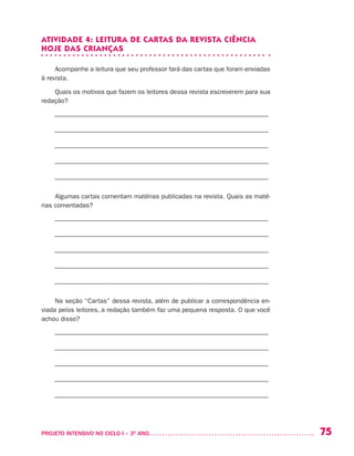 75PROJETO INTENSIVO NO CICLO I – 3O
ANO	
ATIVIDADE 4: LEITURA DE CARTAS DA REVISTA CIÊNCIA
HOJE DAS CRIANÇAS
Acompanhe a leitura que seu professor fará das cartas que foram enviadas
à revista.
Quais os motivos que fazem os leitores dessa revista escreverem para sua
redação?
––––––––––––––––––––––––––––––––––––––––––––––––––––––––––––––––––
––––––––––––––––––––––––––––––––––––––––––––––––––––––––––––––––––
––––––––––––––––––––––––––––––––––––––––––––––––––––––––––––––––––
––––––––––––––––––––––––––––––––––––––––––––––––––––––––––––––––––
––––––––––––––––––––––––––––––––––––––––––––––––––––––––––––––––––
Algumas cartas comentam matérias publicadas na revista. Quais as maté-
rias comentadas?
––––––––––––––––––––––––––––––––––––––––––––––––––––––––––––––––––
––––––––––––––––––––––––––––––––––––––––––––––––––––––––––––––––––
––––––––––––––––––––––––––––––––––––––––––––––––––––––––––––––––––
––––––––––––––––––––––––––––––––––––––––––––––––––––––––––––––––––
––––––––––––––––––––––––––––––––––––––––––––––––––––––––––––––––––
Na seção “Cartas” dessa revista, além de publicar a correspondência en-
viada pelos leitores, a redação também faz uma pequena resposta. O que você
achou disso?
––––––––––––––––––––––––––––––––––––––––––––––––––––––––––––––––––
––––––––––––––––––––––––––––––––––––––––––––––––––––––––––––––––––
––––––––––––––––––––––––––––––––––––––––––––––––––––––––––––––––––
––––––––––––––––––––––––––––––––––––––––––––––––––––––––––––––––––
––––––––––––––––––––––––––––––––––––––––––––––––––––––––––––––––––
 