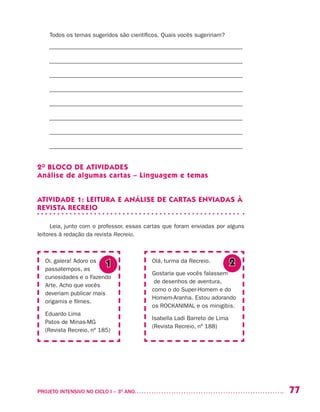 77PROJETO INTENSIVO NO CICLO I – 3O
ANO	
Todos os temas sugeridos são científicos. Quais vocês sugeririam?
––––––––––––––––––––––––––––––––––––––––––––––––––––––––––––––––––
––––––––––––––––––––––––––––––––––––––––––––––––––––––––––––––––––
––––––––––––––––––––––––––––––––––––––––––––––––––––––––––––––––––
––––––––––––––––––––––––––––––––––––––––––––––––––––––––––––––––––
––––––––––––––––––––––––––––––––––––––––––––––––––––––––––––––––––
––––––––––––––––––––––––––––––––––––––––––––––––––––––––––––––––––
––––––––––––––––––––––––––––––––––––––––––––––––––––––––––––––––––
––––––––––––––––––––––––––––––––––––––––––––––––––––––––––––––––––
2O
BLOCO DE ATIVIDADES
Análise de algumas cartas – Linguagem e temas
ATIVIDADE 1: LEITURA E ANÁLISE DE CARTAS ENVIADAS À
REVISTA RECREIO
Leia, junto com o professor, essas cartas que foram enviadas por alguns
leitores à redação da revista Recreio.
Oi, galera! Adoro os
passatempos, as
curiosidades e o Fazendo
Arte. Acho que vocês
deveriam publicar mais
origamis e filmes.
Eduardo Lima
Patos de Minas-MG
(Revista Recreio, nº 185)
Olá, turma da Recreio.
Gostaria que vocês falassem
de desenhos de aventura,
como o do Super-Homem e do
Homem-Aranha. Estou adorando
os ROCKANIMAL e os minigibis.
Isabella Ladi Barreto de Lima
(Revista Recreio, nº 188)
1 2
 