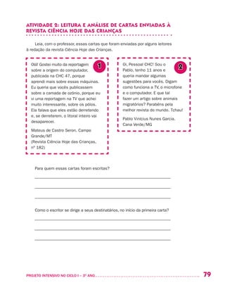79PROJETO INTENSIVO NO CICLO I – 3O
ANO	
ATIVIDADE 2: LEITURA E ANÁLISE DE CARTAS ENVIADAS À
REVISTA CIÊNCIA HOJE DAS CRIANÇAS
Leia, com o professor, essas cartas que foram enviadas por alguns leitores
à redação da revista Ciência Hoje das Crianças.
Para quem essas cartas foram escritas?
––––––––––––––––––––––––––––––––––––––––––––––––––––––––––––––––––
––––––––––––––––––––––––––––––––––––––––––––––––––––––––––––––––––
––––––––––––––––––––––––––––––––––––––––––––––––––––––––––––––––––
Como o escritor se dirige a seus destinatários, no início da primeira carta?
––––––––––––––––––––––––––––––––––––––––––––––––––––––––––––––––––
––––––––––––––––––––––––––––––––––––––––––––––––––––––––––––––––––
––––––––––––––––––––––––––––––––––––––––––––––––––––––––––––––––––
Olá! Gostei muito da reportagem
sobre a origem do computador,
publicada na CHC 47, porque
aprendi mais sobre essas máquinas.
Eu queria que vocês publicassem
sobre a camada de ozônio, porque eu
vi uma reportagem na TV que achei
muito interessante, sobre os pólos.
Ela falava que eles estão derretendo
e, se derreterem, o litoral inteiro vai
desaparecer.
Mateus de Castro Seron. Campo
Grande/MT
(Revista Ciência Hoje das Crianças,
nº 182)
Oi, Pessoal CHC! Sou o
Pablo, tenho 11 anos e
queria mandar algumas
sugestões para vocês. Digam
como funciona a TV, o microfone
e o computador. E que tal
fazer um artigo sobre animais
migratórios? Parabéns pela
melhor revista do mundo. Tchau!
Pablo Vinícius Nunes Garcia.
Cana Verde/MG
1 2
 