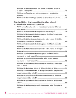 8 	 PROJETO INTENSIVO NO CICLO I – 3O
ANO
Atividade 10: Escrever a moral das fábulas “O leão e o ratinho” e
“A raposa e a cegonha” .................................................................................... 41
Atividade 11: Pesquisa com outros professores e funcionários
da escola............................................................................................................. 42
Atividade 12: Passar a limpo os textos para reuni-los em um livro........... 42	
Projeto didático - Imprensa, rádio, televisão e internet –
A comunicação aproximando pessoas
Atividade 1A: Pesquisa sobre os meios de comunicação utilizados
pelos alunos........................................................................................................ 45
Atividade 1B: Leitura do texto “O poder da comunicação”.......................... 46
Atividade 2A: Leitura do texto de divulgação científica “A história do
livro e outros materiais impressos”................................................................. 47
Atividade 2B: Utilizando os conhecimentos sobre o texto “A história
do livro e outros materiais impressos”........................................................... 49
Atividade 2C: Leitura do texto de divulgação científica “A invenção
da prensa”........................................................................................................... 50
Atividade 2D: Utilizando os conhecimentos sobre o texto “A invenção
da prensa”........................................................................................................... 51
Atividade 3A: Leitura de texto de divulgação científica “Um dia
importante na história do rádio”...................................................................... 52
Atividade 3B: Utilizando conhecimentos sobre o texto “Um dia
importante na história do rádio”...................................................................... 52
Atividade 3C: Leitura de texto de divulgação científica “A história do
rádio no Brasil”................................................................................................... 53
Atividade 3D: Leitura de nomes de diferentes tipos de rádio.................... 54
Atividade 4A: Leitura de textos de divulgação científica “As primeiras
imagens transmitidas pela TV”........................................................................ 55
Atividade 4B: Utilizando conhecimento sobre o texto “As primeiras
imagens transmitidas pela TV”........................................................................ 55
Atividade 4C: Leitura de texto de divulgação científica “O mundo na
telinha”................................................................................................................ 56
Atividade 4D: Utilizando o conhecimento sobre o texto “O mundo na
telinha”................................................................................................................ 57
 