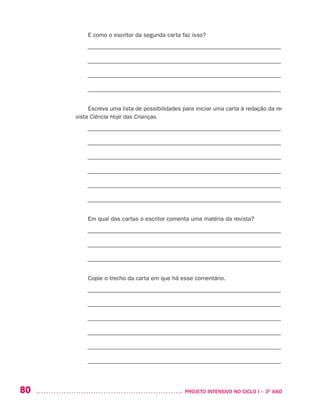 80 	 PROJETO INTENSIVO NO CICLO I – 3O
ANO
E como o escritor da segunda carta faz isso?
––––––––––––––––––––––––––––––––––––––––––––––––––––––––––––––––––
––––––––––––––––––––––––––––––––––––––––––––––––––––––––––––––––––
––––––––––––––––––––––––––––––––––––––––––––––––––––––––––––––––––
––––––––––––––––––––––––––––––––––––––––––––––––––––––––––––––––––
Escreva uma lista de possibilidades para iniciar uma carta à redação da re-
vista Ciência Hoje das Crianças.
––––––––––––––––––––––––––––––––––––––––––––––––––––––––––––––––––
––––––––––––––––––––––––––––––––––––––––––––––––––––––––––––––––––
––––––––––––––––––––––––––––––––––––––––––––––––––––––––––––––––––
––––––––––––––––––––––––––––––––––––––––––––––––––––––––––––––––––
––––––––––––––––––––––––––––––––––––––––––––––––––––––––––––––––––
––––––––––––––––––––––––––––––––––––––––––––––––––––––––––––––––––
Em qual das cartas o escritor comenta uma matéria da revista?
––––––––––––––––––––––––––––––––––––––––––––––––––––––––––––––––––
––––––––––––––––––––––––––––––––––––––––––––––––––––––––––––––––––
––––––––––––––––––––––––––––––––––––––––––––––––––––––––––––––––––
Copie o trecho da carta em que há esse comentário.
––––––––––––––––––––––––––––––––––––––––––––––––––––––––––––––––––
––––––––––––––––––––––––––––––––––––––––––––––––––––––––––––––––––
––––––––––––––––––––––––––––––––––––––––––––––––––––––––––––––––––
––––––––––––––––––––––––––––––––––––––––––––––––––––––––––––––––––
––––––––––––––––––––––––––––––––––––––––––––––––––––––––––––––––––
––––––––––––––––––––––––––––––––––––––––––––––––––––––––––––––––––
 