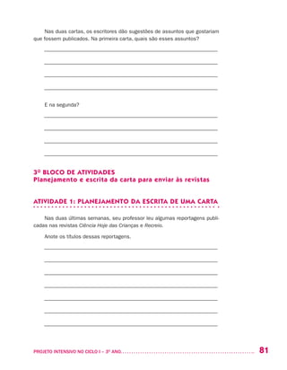 81PROJETO INTENSIVO NO CICLO I – 3O
ANO	
Nas duas cartas, os escritores dão sugestões de assuntos que gostariam
que fossem publicados. Na primeira carta, quais são esses assuntos?
––––––––––––––––––––––––––––––––––––––––––––––––––––––––––––––––––
––––––––––––––––––––––––––––––––––––––––––––––––––––––––––––––––––
––––––––––––––––––––––––––––––––––––––––––––––––––––––––––––––––––
––––––––––––––––––––––––––––––––––––––––––––––––––––––––––––––––––
E na segunda?
––––––––––––––––––––––––––––––––––––––––––––––––––––––––––––––––––
––––––––––––––––––––––––––––––––––––––––––––––––––––––––––––––––––
––––––––––––––––––––––––––––––––––––––––––––––––––––––––––––––––––
––––––––––––––––––––––––––––––––––––––––––––––––––––––––––––––––––
3O
BLOCO DE ATIVIDADES
Planejamento e escrita da carta para enviar às revistas
ATIVIDADE 1: PLANEJAMENTO DA ESCRITA DE UMA CARTA
Nas duas últimas semanas, seu professor leu algumas reportagens publi-
cadas nas revistas Ciência Hoje das Crianças e Recreio.
Anote os títulos dessas reportagens.
––––––––––––––––––––––––––––––––––––––––––––––––––––––––––––––––––
––––––––––––––––––––––––––––––––––––––––––––––––––––––––––––––––––
––––––––––––––––––––––––––––––––––––––––––––––––––––––––––––––––––
––––––––––––––––––––––––––––––––––––––––––––––––––––––––––––––––––
––––––––––––––––––––––––––––––––––––––––––––––––––––––––––––––––––
––––––––––––––––––––––––––––––––––––––––––––––––––––––––––––––––––
––––––––––––––––––––––––––––––––––––––––––––––––––––––––––––––––––
 