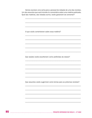 82 	 PROJETO INTENSIVO NO CICLO I – 3O
ANO
Vamos escrever uma carta para o pessoal da redação de uma das revistas.
Um dos assuntos que será incluído é o comentário sobre uma matéria publicada.
Qual das matérias, das listadas acima, vocês gostariam de comentar?
––––––––––––––––––––––––––––––––––––––––––––––––––––––––––––––––––
––––––––––––––––––––––––––––––––––––––––––––––––––––––––––––––––––
––––––––––––––––––––––––––––––––––––––––––––––––––––––––––––––––––
O que vocês comentariam sobre essa matéria?
––––––––––––––––––––––––––––––––––––––––––––––––––––––––––––––––––
––––––––––––––––––––––––––––––––––––––––––––––––––––––––––––––––––
––––––––––––––––––––––––––––––––––––––––––––––––––––––––––––––––––
––––––––––––––––––––––––––––––––––––––––––––––––––––––––––––––––––
––––––––––––––––––––––––––––––––––––––––––––––––––––––––––––––––––
Que seções vocês escolheriam como preferidas da classe?
––––––––––––––––––––––––––––––––––––––––––––––––––––––––––––––––––
––––––––––––––––––––––––––––––––––––––––––––––––––––––––––––––––––
––––––––––––––––––––––––––––––––––––––––––––––––––––––––––––––––––
––––––––––––––––––––––––––––––––––––––––––––––––––––––––––––––––––
––––––––––––––––––––––––––––––––––––––––––––––––––––––––––––––––––
Que assuntos vocês sugeririam como temas para as próximas revistas?
––––––––––––––––––––––––––––––––––––––––––––––––––––––––––––––––––
––––––––––––––––––––––––––––––––––––––––––––––––––––––––––––––––––
––––––––––––––––––––––––––––––––––––––––––––––––––––––––––––––––––
––––––––––––––––––––––––––––––––––––––––––––––––––––––––––––––––––
––––––––––––––––––––––––––––––––––––––––––––––––––––––––––––––––––
 