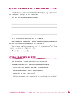 83PROJETO INTENSIVO NO CICLO I – 3O
ANO	
ATIVIDADE 2: ESCRITA DE CARTA PARA UMA DAS REVISTAS
Considerando o que conversaram na atividade passada, hoje escreveremos
uma carta para a produção de uma das revistas.
Para qual revista vocês escreverão a carta?
––––––––––––––––––––––––––––––––––––––––––––––––––––––––––––––––––
––––––––––––––––––––––––––––––––––––––––––––––––––––––––––––––––––
––––––––––––––––––––––––––––––––––––––––––––––––––––––––––––––––––
––––––––––––––––––––––––––––––––––––––––––––––––––––––––––––––––––
––––––––––––––––––––––––––––––––––––––––––––––––––––––––––––––––––
Vocês vão ditar a carta e o professor vai escrevê-la.
Antes de escrever cada trecho, é preciso discutir com os colegas o assunto
que será escrito e as melhores palavras para expressá-lo.
Você pode dar sugestões do que escrever e de como escrever. Além disso,
é preciso ouvir o que os colegas têm a dizer.
Mãos à obra e bom trabalho!
ATIVIDADE 3: REVISÃO DE CARTA
Hoje revisaremos a carta que foi escrita na aula passada.
Ouça atentamente a leitura que seu professor fará e observe:
•	 No início da carta, fica claro para quem ela será enviada?
•	 Há trechos confusos? Palavras que se repetem?
•	 As opiniões de vocês estão claras?
•	 Há informações que vocês gostariam de acrescentar ou retirar do texto?
 