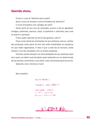 85PROJETO INTENSIVO NO CICLO I – 3O
ANO	
Querido aluno,
O que é, o que é? Adivinhe quem puder!
Quem nunca se envolveu numa brincadeira de adivinhar?
E numa brincadeira com cantigas de roda?
Nesta parte do seu livro de atividades unimos o útil ao agradável:
cantigas, parlendas, poemas, listas, cruzadinhas e adivinhas para você
se divertir e aprender.
É bom poder aprender de forma tão gostosa, não é?
Fique muito atento às orientações de seu professor, pois as ativida-
des propostas nesta parte do livro não serão trabalhadas na sequência
em que estão organizadas. A ideia é que a cada dia da semana, vocês
realizem uma das atividades com os textos propostos.
Portanto, preste atenção nas recomendações de seu professor, pois
ele é quem vai definir qual atividade vocês realizarão em um determinado
dia da semana, certamente, a que achar mais conveniente para sua turma.
Aproveite, leia e divirta-se muito!
Bom trabalho!
 