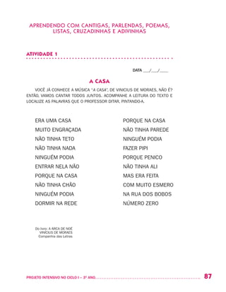 87PROJETO INTENSIVO NO CICLO I – 3O
ANO	
APRENDENDO COM CANTIGAS, PARLENDAS, POEMAS,
LISTAS, CRUZADINHAS E ADIVINHAS
ATIVIDADE 1
DATA ___/___/____
A CASA
VOCÊ JÁ CONHECE A MÚSICA “A CASA”, DE VINICIUS DE MORAES, NÃO É?
ENTÃO, VAMOS CANTAR TODOS JUNTOS. ACOMPANHE A LEITURA DO TEXTO E
LOCALIZE AS PALAVRAS QUE O PROFESSOR DITAR, PINTANDO-A.
ERA UMA CASA
MUITO ENGRAÇADA
NÃO TINHA TETO
NÃO TINHA NADA
NINGUÉM PODIA
ENTRAR NELA NÃO
PORQUE NA CASA
NÃO TINHA CHÃO	
NINGUÉM PODIA
DORMIR NA REDE
PORQUE NA CASA
NÃO TINHA PAREDE
NINGUÉM PODIA
FAZER PIPI
PORQUE PENICO
NÃO TINHA ALI
MAS ERA FEITA
COM MUITO ESMERO
NA RUA DOS BOBOS
NÚMERO ZERO
Do livro: A ARCA DE NOÉ
VINÍCIUS DE MORAES
Companhia das Letras
 