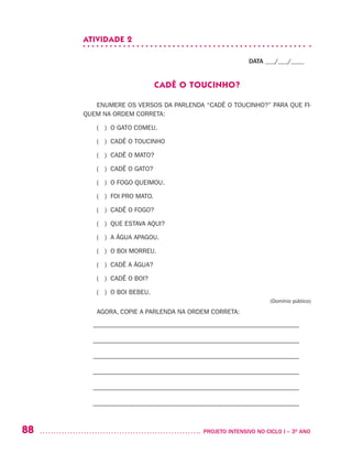 88 	 PROJETO INTENSIVO NO CICLO I – 3O
ANO
ATIVIDADE 2
DATA ___/___/____
CADÊ O TOUCINHO?
ENUMERE OS VERSOS DA PARLENDA “CADÊ O TOUCINHO?” PARA QUE FI-
QUEM NA ORDEM CORRETA:
( ) O GATO COMEU.
( ) CADÊ O TOUCINHO
( ) CADÊ O MATO?
( ) CADÊ O GATO?
( ) O FOGO QUEIMOU.
( ) FOI PRO MATO.
( ) CADÊ O FOGO?
( ) QUE ESTAVA AQUI?
( ) A ÁGUA APAGOU.
( ) O BOI MORREU.
( ) CADÊ A ÁGUA?
( ) CADÊ O BOI?
( ) O BOI BEBEU.
(Domínio público)
AGORA, COPIE A PARLENDA NA ORDEM CORRETA:
– –––––––––––––––––––––––––––––––––––––––––––––––––––––––––––––––
– –––––––––––––––––––––––––––––––––––––––––––––––––––––––––––––––
– –––––––––––––––––––––––––––––––––––––––––––––––––––––––––––––––
– –––––––––––––––––––––––––––––––––––––––––––––––––––––––––––––––
– –––––––––––––––––––––––––––––––––––––––––––––––––––––––––––––––
– –––––––––––––––––––––––––––––––––––––––––––––––––––––––––––––––
 