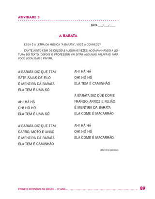 89PROJETO INTENSIVO NO CICLO I – 3O
ANO	
ATIVIDADE 3
DATA ___/___/____
A BARATA
ESSA É A LETRA DA MÚSICA “A BARATA”, VOCÊ A CONHECE?
CANTE JUNTO COM OS COLEGAS ALGUMAS VEZES, ACOMPANHANDO A LEI-
TURA DO TEXTO. DEPOIS O PROFESSOR VAI DITAR ALGUMAS PALAVRAS PARA
VOCÊ LOCALIZAR E PINTAR.
A BARATA DIZ QUE TEM
SETE SAIAS DE FILÓ
É MENTIRA DA BARATA
ELA TEM É UMA SÓ
AH! HÁ HÁ
OH! HÓ HÓ
ELA TEM É UMA SÓ
A BARATA DIZ QUE TEM
CARRO, MOTO E AVIÃO
É MENTIRA DA BARATA
ELA TEM É CAMINHÃO
AH! HÁ HÁ
OH! HÓ HÓ
ELA TEM É CAMINHÃO
A BARATA DIZ QUE COME
FRANGO, ARROZ E FEIJÃO
É MENTIRA DA BARATA
ELA COME É MACARRÃO
AH! HÁ HÁ
OH! HÓ HÓ
ELA COME É MACARRÃO.
(Domínio público)
 