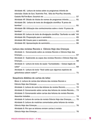 9PROJETO INTENSIVO NO CICLO I – 3O
ANO	
Atividade 4E: Leitura de textos sobre os programas infantis de
televisão: Clube do Guri, Teatrinho Trol, Sítio do Pica-Pau Amarelo,
Castelo Rá-Tim-Bum, Cocoricó etc .................................................................. 57
Atividade 4F: Ditado de títulos de nomes de programas infantis............... 61
Atividade 5A: Leitura de texto de divulgação científica “À prova de
bombas”.............................................................................................................. 61
Atividade 5B: Utilização dos conhecimentos sobre o texto “À prova de
bombas”.............................................................................................................. 63
Atividade 5C: Leitura de texto de divulgação científica “Surfando na rede”.64
Atividade 6A: Preparação para o seminário................................................... 65
Atividade 6B: Ensaio para o seminário........................................................... 65
Atividade 6C: Apresentação do seminário...................................................... 66	
Leitura das revistas Recreio e Ciência Hoje das Crianças
Atividade 1: Conversando sobre as revistas Recreio e Ciência Hoje das
Crianças............................................................................................................... 67
Atividade 2: Explorando as capas das revistas Recreio e Ciência Hoje das
Crianças............................................................................................................... 68
Atividade 3: Leitura do texto da seção “Curiosidades – Coisas legais de
saber” ................................................................................................................. 69
Atividade 4: Leitura do texto “Você sabia que algumas espécies de
gafanhotos sabem nadar?”.............................................................................. 71
Sequência didática de cartas do leitor
Bloco 1: Leitura de cartas dos leitores das revistas Recreio e
Ciência Hoje das Crianças ............................................................................... 72
Atividade 1: Leitura de carta dos leitores da revista Recreio...................... 72
Atividade 2: Conversando sobre cartas dos leitores da revista Recreio..... 73
Atividade 3: Conversando sobre cartas dos leitores da revista Recreio:
Assuntos tratados.............................................................................................. 74
Atividade 4: Leitura de cartas da revista Ciência Hoje das Crianças......... 75
Atividade 5: Leitura de matérias comentadas pelos leitores da revista
Ciência Hoje das Crianças................................................................................. 76
Atividade 6: Por que os leitores enviam cartas à revista
Ciência Hoje das Crianças................................................................................. 76	
 