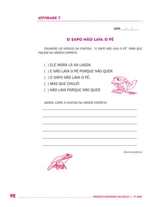 92 	 PROJETO INTENSIVO NO CICLO I – 3O
ANO
ATIVIDADE 7
DATA ___/___/____
O SAPO NÃO LAVA O PÉ
ENUMERE OS VERSOS DA CANTIGA “O SAPO NÃO LAVA O PÉ” PARA QUE
FIQUEM NA ORDEM CORRETA:
( ) ELE MORA LÁ NA LAGOA
( ) E NÃO LAVA O PÉ PORQUE NÃO QUER
( ) O SAPO NÃO LAVA O PÉ,
( ) MAS QUE CHULÉ!
( ) NÃO LAVA PORQUE NÃO QUER
AGORA, COPIE A CANTIGA NA ORDEM CORRETA:
– –––––––––––––––––––––––––––––––––––––––––––––––––––––––––––––––
– –––––––––––––––––––––––––––––––––––––––––––––––––––––––––––––––
– –––––––––––––––––––––––––––––––––––––––––––––––––––––––––––––––
– –––––––––––––––––––––––––––––––––––––––––––––––––––––––––––––––
– –––––––––––––––––––––––––––––––––––––––––––––––––––––––––––––––
– –––––––––––––––––––––––––––––––––––––––––––––––––––––––––––––––
(Domínio público)
 