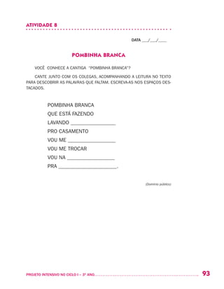 93PROJETO INTENSIVO NO CICLO I – 3O
ANO	
ATIVIDADE 8
DATA ___/___/____
POMBINHA BRANCA
VOCÊ CONHECE A CANTIGA “POMBINHA BRANCA”?
CANTE JUNTO COM OS COLEGAS, ACOMPANHANDO A LEITURA NO TEXTO
PARA DESCOBRIR AS PALAVRAS QUE FALTAM. ESCREVA-AS NOS ESPAÇOS DES-
TACADOS.
POMBINHA BRANCA
QUE ESTÁ FAZENDO
LAVANDO _________________
PRO CASAMENTO
VOU ME __________________
VOU ME TROCAR
VOU NA __________________
PRA ______________________.
					 (Domínio público)
 