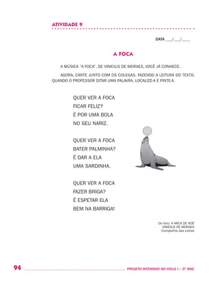 94 	 PROJETO INTENSIVO NO CICLO I – 3O
ANO
ATIVIDADE 9
DATA ___/___/____
A FOCA
A MÚSICA “A FOCA”, DE VINICIUS DE MORAES, VOCÊ JÁ CONHECE.
AGORA, CANTE JUNTO COM OS COLEGAS. FAZENDO A LEITURA DO TEXTO,
QUANDO O PROFESSOR DITAR UMA PALAVRA, LOCALIZE-A E PINTE-A.
QUER VER A FOCA
FICAR FELIZ?
É POR UMA BOLA
NO SEU NARIZ.
QUER VER A FOCA
BATER PALMINHA?
É DAR A ELA
UMA SARDINHA.
QUER VER A FOCA
FAZER BRIGA?
É ESPETAR ELA
BEM NA BARRIGA!
Do livro: A ARCA DE NOÉ
VINÍCIUS DE MORAES
Companhia das Letras
 