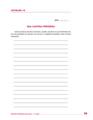 95PROJETO INTENSIVO NO CICLO I – 3O
ANO	
ATIVIDADE 10
DATA ___/___/____
SUA CANTIGA PREFERIDA
VOCÊ CONHECE MUITAS CANTIGAS. AGORA, ESCREVA A SUA PREFERIDA PA-
RA COLOCARMOS NO MURAL DA ESCOLA E COMPARTILHARMOS COM OUTRAS
CRIANÇAS.
– –––––––––––––––––––––––––––––––––––––––––––––––––––––––––––––––
– –––––––––––––––––––––––––––––––––––––––––––––––––––––––––––––––
– –––––––––––––––––––––––––––––––––––––––––––––––––––––––––––––––
– –––––––––––––––––––––––––––––––––––––––––––––––––––––––––––––––
– –––––––––––––––––––––––––––––––––––––––––––––––––––––––––––––––
– –––––––––––––––––––––––––––––––––––––––––––––––––––––––––––––––
– –––––––––––––––––––––––––––––––––––––––––––––––––––––––––––––––
– –––––––––––––––––––––––––––––––––––––––––––––––––––––––––––––––
– –––––––––––––––––––––––––––––––––––––––––––––––––––––––––––––––
– –––––––––––––––––––––––––––––––––––––––––––––––––––––––––––––––
– –––––––––––––––––––––––––––––––––––––––––––––––––––––––––––––––
– –––––––––––––––––––––––––––––––––––––––––––––––––––––––––––––––
– –––––––––––––––––––––––––––––––––––––––––––––––––––––––––––––––
– –––––––––––––––––––––––––––––––––––––––––––––––––––––––––––––––
– –––––––––––––––––––––––––––––––––––––––––––––––––––––––––––––––
– –––––––––––––––––––––––––––––––––––––––––––––––––––––––––––––––
– –––––––––––––––––––––––––––––––––––––––––––––––––––––––––––––––
 