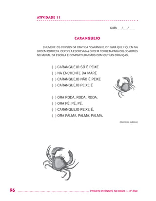 96 	 PROJETO INTENSIVO NO CICLO I – 3O
ANO
ATIVIDADE 11
DATA ___/___/____
CARANGUEJO
ENUMERE OS VERSOS DA CANTIGA “CARANGUEJO” PARA QUE FIQUEM NA
ORDEM CORRETA. DEPOIS A ESCREVA NA ORDEM CORRETA PARA COLOCARMOS
NO MURAL DA ESCOLA E COMPARTILHARMOS COM OUTRAS CRIANÇAS.
( ) CARANGUEJO SÓ É PEIXE
( ) NA ENCHENTE DA MARÉ
( ) CARANGUEJO NÃO É PEIXE
( ) CARANGUEJO PEIXE É
( ) ORA RODA, RODA, RODA.
( ) ORA PÉ, PÉ, PÉ.
( ) CARANGUEJO PEIXE É.
( ) ORA PALMA, PALMA, PALMA,
(Domínio público)
 