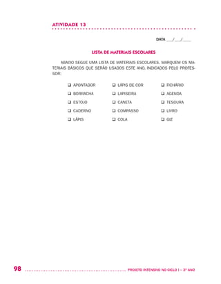98 	 PROJETO INTENSIVO NO CICLO I – 3O
ANO
ATIVIDADE 13
DATA ___/___/____
LISTA DE MATERIAIS ESCOLARES
ABAIXO SEGUE UMA LISTA DE MATERIAIS ESCOLARES. MARQUEM OS MA-
TERIAIS BÁSICOS QUE SERÃO USADOS ESTE ANO, INDICADOS PELO PROFES-
SOR:
	 q APONTADOR	 q LÁPIS DE COR	 q FICHÁRIO
	 q BORRACHA	 q LAPISEIRA	 q AGENDA
	 q ESTOJO	 q CANETA	 q TESOURA
	 q CADERNO	 q COMPASSO	 q LIVRO
	 q LÁPIS	 q COLA	 q GIZ
 