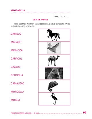99PROJETO INTENSIVO NO CICLO I – 3O
ANO	
ATIVIDADE 14
DATA ___/___/____
LISTA DE ANIMAIS
VOCÊ GOSTA DE ANIMAIS? ENTÃO DESCUBRA O NOME DE ALGUNS NA LIS-
TA E LIGUE-OS AOS DESENHOS.
CAMELO
MACACO
MINHOCA
CARACOL
CAVALO
CEGONHA
CAMALEÃO
MORCEGO
MOSCA
 