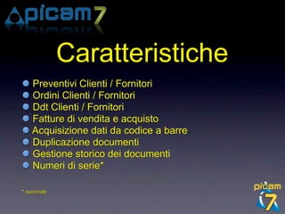 Caratteristiche
    Preventivi Clienti / Fornitori
    Ordini Clienti / Fornitori
    Ddt Clienti / Fornitori
    Fatture di vendita e acquisto
    Acquisizione dati da codice a barre
    Duplicazione documenti
    Gestione storico dei documenti
    Numeri di serie*

* opzionale
 
