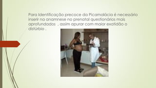 Para Identificação precoce da Picamalácia é necessário
inserir na anamnese no prenatal questionários mais
aprofundados , assim apurar com maior exatidão o
distúrbio .
 