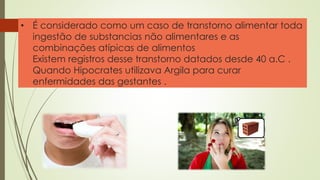 • É considerado como um caso de transtorno alimentar toda
ingestão de substancias não alimentares e as
combinações atípicas de alimentos
Existem registros desse transtorno datados desde 40 a.C .
Quando Hipocrates utilizava Argila para curar
enfermidades das gestantes .
 