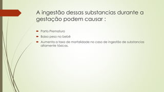 A ingestão dessas substancias durante a
gestação podem causar :
 Parto Prematuro
 Baixo peso no bebê
 Aumenta a taxa de mortalidade no caso de ingestão de substancias
altamente tóxicas.
 