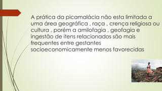 A prática da picamalácia não esta limitada a
uma área geográfica , raça , crença religiosa ou
cultura , porém a amilofagia , geofagia e
ingestão de itens relacionados são mais
frequentes entre gestantes
socioeconomicamente menos favorecidas
 