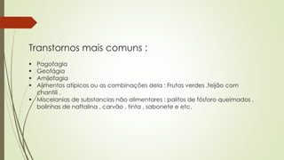 Transtornos mais comuns :
 Pagofagia
 Geofágia
 Amilofagia
 Alimentos atípicos ou as combinações dela : Frutas verdes ,feijão com
chantili .
 Miscelanias de substancias não alimentares : palitos de fósforo queimados ,
bolinhas de naftalina , carvão , tinta , sabonete e etc.
 