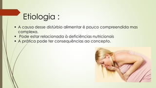 Etiologia :
 A causa desse distúrbio alimentar é pouco compreendida mas
complexa.
 Pode estar relacionada à deficiências nutricionais
 A prática pode ter consequências ao concepto.
 