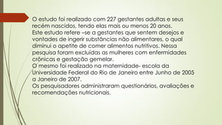 O estudo foi realizado com 227 gestantes adultas e seus
recém nascidos, tendo elas mais ou menos 20 anos.
Este estudo refere –se a gestantes que sentem desejos e
vontades de ingerir substâncias não alimentares, o qual
diminui o apetite de comer alimentos nutritivos. Nessa
pesquisa foram excluídas as mulheres com enfermidades
crônicas e gestação gemelar.
O mesmo foi realizado na maternidade- escola da
Universidade Federal do Rio de Janeiro entre Junho de 2005
a Janeiro de 2007.
Os pesquisadores administraram questionários, avaliações e
recomendações nutricionais.
 