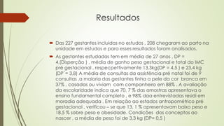 Resultados
 Das 227 gestantes incluídas no estudos , 208 chegaram ao parto na
unidade em estudos e para esses resultados foram analisados.
 As gestantes estudadas tem em média de 27 anos , DP =
4,(Disperção ) , média de ganho peso gestacional e total do IMC
pré gestacional , respecpettivamente 13,3kg(DP = 4,5 ) e 23,4 kg
(DP´= 3,8) A média de consultas da assistência pré natal foi de 9
consultas ,a maioria das gestantes tinha a pele da cor branca em
37% , casadas ou viviam com companheiro em 88% . A avaliação
da escolaridade indica que 70, 7 % das amostras apresentava o
ensino fundamental completo , e 98% daa entrevistadas residi em
moradia adequada . Em relação ao estados antropométrico pré
gestacional , verificou – se que 13, 1 % apresentavam baixo peso e
18,5 % sobre peso e obesidade. Condicões dos conceptos ao
nascer , a média de peso foi de 3,3 kg (DP= 0,5 )
 