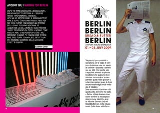 AROUND YOU / WAITING FOR BERLIN
DOPO TRE ANNI CONSECUTIVI A BARCELLONA IL
BREAD AND BUTTER RITORNA ALLE PROPRIE
ORIGINI TRASFERENDOSI A BERLINO.
OPS, MA VOI SAPETE COSA È IL BREAD&BUTTER?
PANE E BURRO È UNA SUPER FRESCA FIERA PER
NOI COOL HUNTER E NEGOZIANTI ALL’INTERNO
DELLA QUALE POSSIAMO VISIONARE ED
ACQUISTARE LE COLLEZIONI DEI NUOVI FASHION
TALENT PROVENIENTI DA TUTTO IL MONDO, COME
I NOSTRI AMICI DI RETROSUPERFUTURE E PIG
MAGAZINE, O BRAND PIÙ FAMOSI COME REEBOK,
NIKE, FRED PERRY, TOKIDOKI, ETC. DI TUTTO UN
PO’ INSOMMA, SUDDIVISO NELLE CATEGORIE
STREET E FASHION.
ELEONORA CARISI
Tre giorni di pura creatività e
ispirazione, con la voglia di com-
prare qualunque cosa pur sapen-
do che non è possibile, o almeno
non per tutti. Eh si perchè solo
i negozianti possono acquistare
le collezioni. Se qualcuno di voi
riuscisse comunque ad entrare
potrebbe giusto rifarsi gli occhi o
rubacchiare gadget qua e là (il più
ambito rimane negli anni il venta-
glio di Tokidoki).
Sono entusiasta di cambiare città
questa volta. Non sono mai stata
a Berlino e l’dea di vedere cose
nuove aumenta la mia voglia di
scoprire nuovi talenti. La scor-
sa edizione (Gennaio ‘09) del
Bread&Butter non mi ha entusia-
smato. Solite feste, solite facce
40 41
 